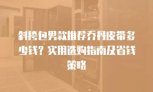 斜挎包男款推荐乔丹皮带多少钱？实用选购指南及省钱策略