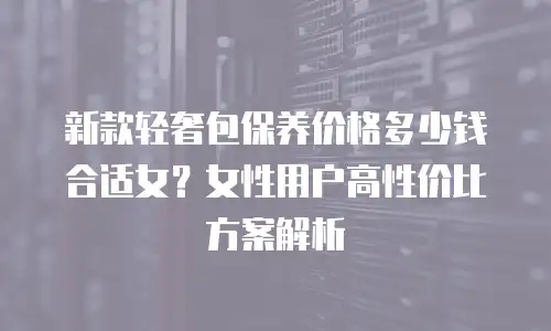 新款轻奢包保养价格多少钱合适女？女性用户高性价比方案解析