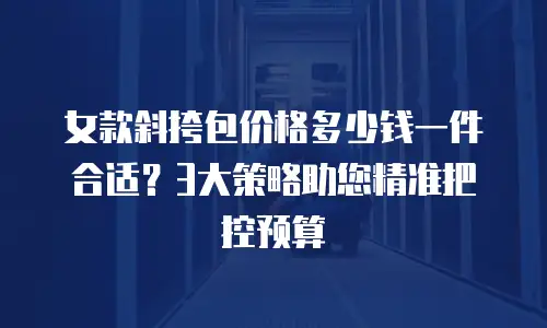 女款斜挎包价格多少钱一件合适？3大策略助您精准把控预算