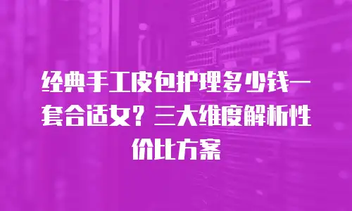 经典手工皮包护理多少钱一套合适女？三大维度解析性价比方案