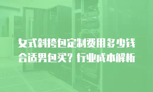 女式斜挎包定制费用多少钱合适男包买？行业成本解析