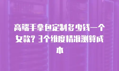 高端手拿包定制多少钱一个女款？3个维度精准测算成本