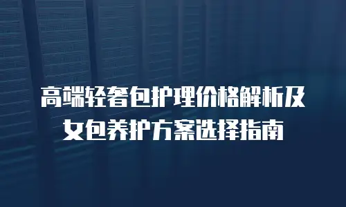 高端轻奢包护理价格解析及女包养护方案选择指南