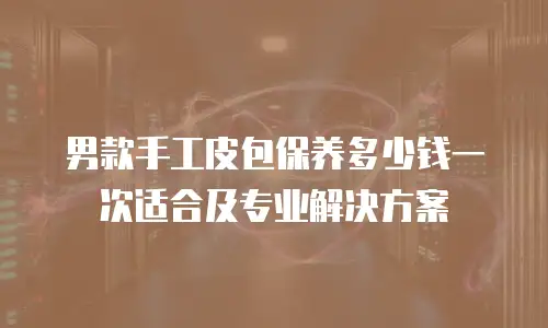 男款手工皮包保养多少钱一次适合及专业解决方案