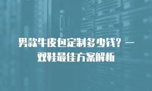 男款牛皮包定制多少钱？一双鞋最佳方案解析