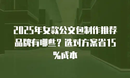2025年女款公文包制作推荐品牌有哪些？选对方案省15%成本