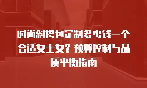 时尚斜挎包定制多少钱一个合适女士女？预算控制与品质平衡指南