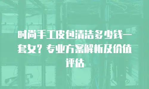 时尚手工皮包清洁多少钱一套女？专业方案解析及价值评估