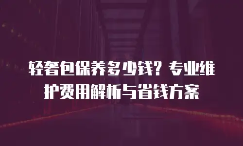 轻奢包保养多少钱？专业维护费用解析与省钱方案