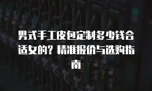 男式手工皮包定制多少钱合适女的？精准报价与选购指南