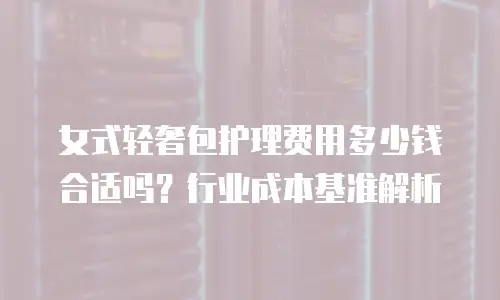 女式轻奢包护理费用多少钱合适吗？行业成本基准解析