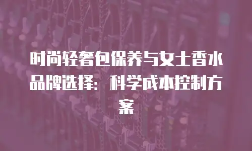时尚轻奢包保养与女士香水品牌选择：科学成本控制方案