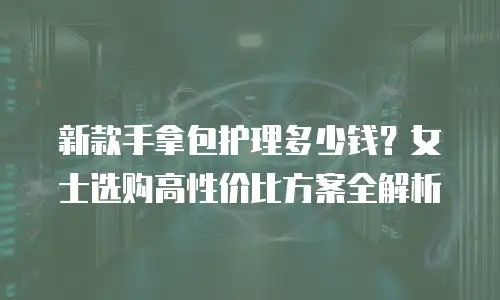 新款手拿包护理多少钱？女士选购高性价比方案全解析