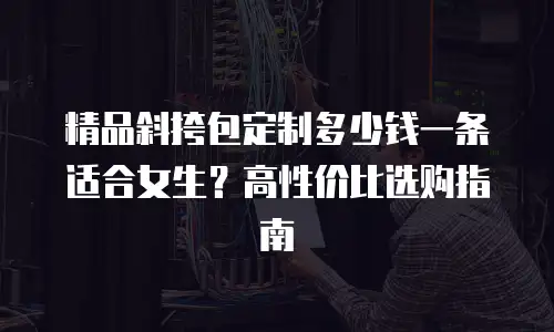 精品斜挎包定制多少钱一条适合女生？高性价比选购指南