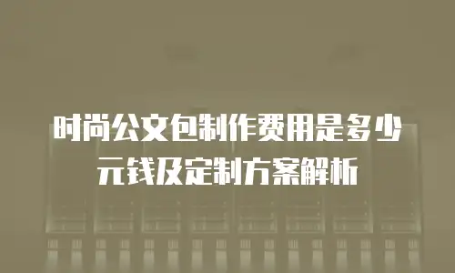 时尚公文包制作费用是多少元钱及定制方案解析