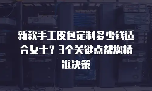 新款手工皮包定制多少钱适合女士？3个关键点帮您精准决策
