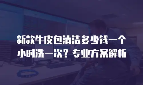 新款牛皮包清洁多少钱一个小时洗一次？专业方案解析