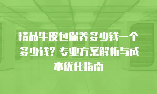 精品牛皮包保养多少钱一个多少钱？专业方案解析与成本优化指南