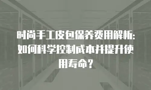 时尚手工皮包保养费用解析：如何科学控制成本并提升使用寿命？