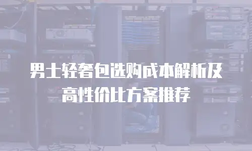 男士轻奢包选购成本解析及高性价比方案推荐