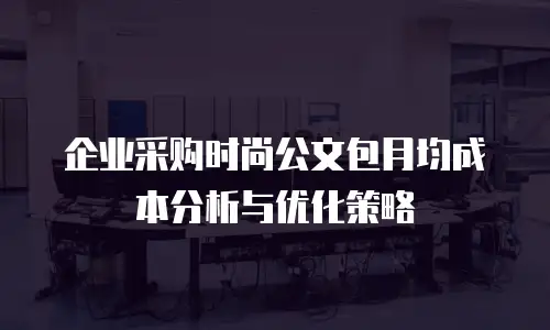 企业采购时尚公文包月均成本分析与优化策略