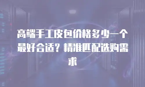 高端手工皮包价格多少一个最好合适？精准匹配选购需求