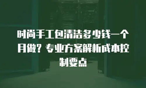 时尚手工包清洁多少钱一个月做？专业方案解析成本控制要点