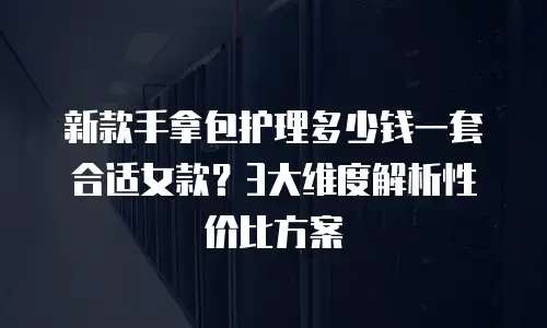 新款手拿包护理多少钱一套合适女款？3大维度解析性价比方案
