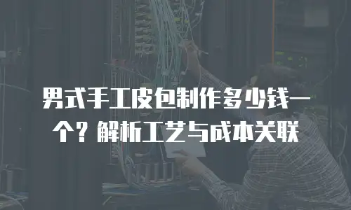男式手工皮包制作多少钱一个？解析工艺与成本关联