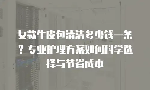 女款牛皮包清洁多少钱一条？专业护理方案如何科学选择与节省成本