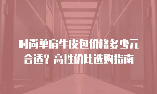 时尚单肩牛皮包价格多少元合适？高性价比选购指南