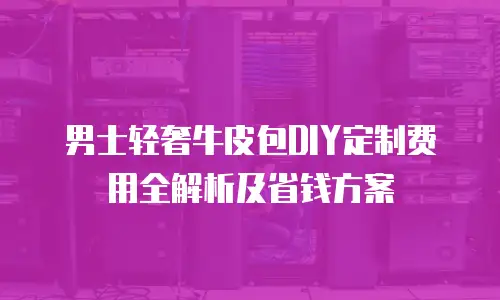 男士轻奢牛皮包DIY定制费用全解析及省钱方案