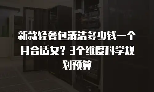 新款轻奢包清洁多少钱一个月合适女？3个维度科学规划预算