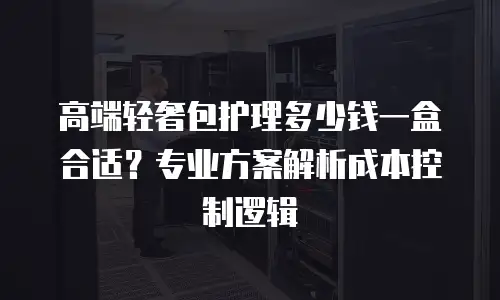 高端轻奢包护理多少钱一盒合适？专业方案解析成本控制逻辑