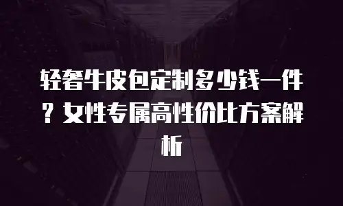 轻奢牛皮包定制多少钱一件？女性专属高性价比方案解析