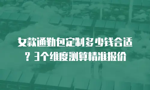 女款通勤包定制多少钱合适？3个维度测算精准报价