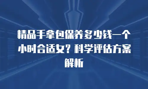 精品手拿包保养多少钱一个小时合适女？科学评估方案解析
