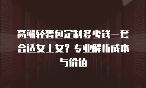 高端轻奢包定制多少钱一套合适女士女？专业解析成本与价值