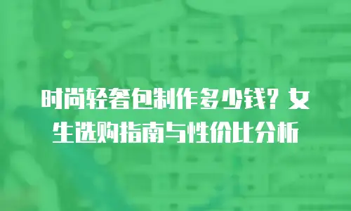 时尚轻奢包制作多少钱？女生选购指南与性价比分析