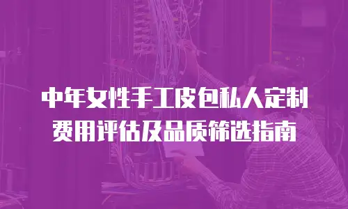 中年女性手工皮包私人定制费用评估及品质筛选指南