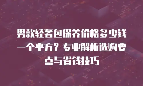 男款轻奢包保养价格多少钱一个平方？专业解析选购要点与省钱技巧