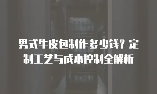 男式牛皮包制作多少钱？定制工艺与成本控制全解析