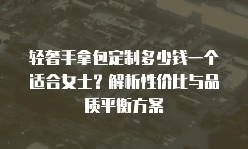 轻奢手拿包定制多少钱一个适合女士？解析性价比与品质平衡方案