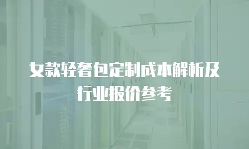 女款轻奢包定制成本解析及行业报价参考