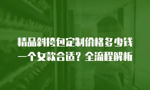 精品斜挎包定制价格多少钱一个女款合适？全流程解析