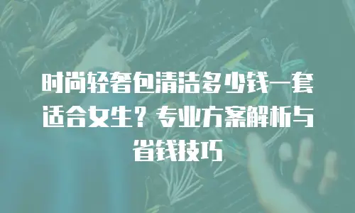 时尚轻奢包清洁多少钱一套适合女生？专业方案解析与省钱技巧