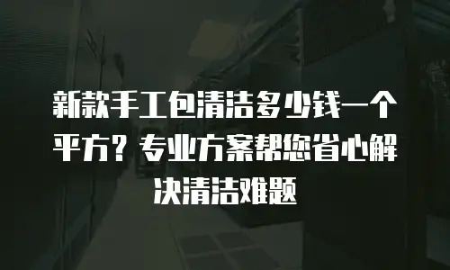 新款手工包清洁多少钱一个平方？专业方案帮您省心解决清洁难题