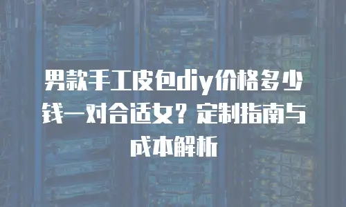 男款手工皮包diy价格多少钱一对合适女？定制指南与成本解析