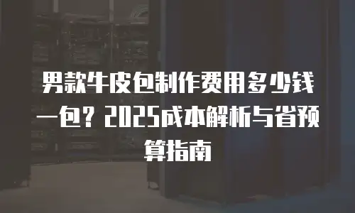 男款牛皮包制作费用多少钱一包？2025成本解析与省预算指南