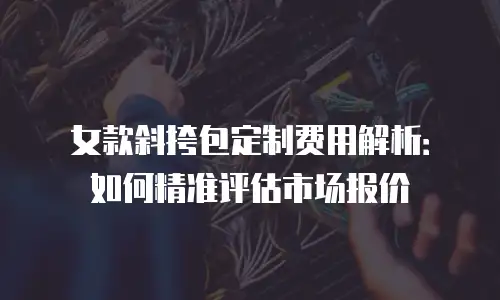 女款斜挎包定制费用解析：如何精准评估市场报价